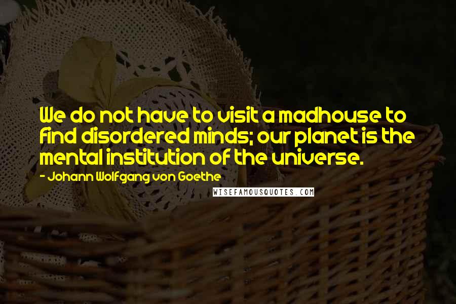 Johann Wolfgang Von Goethe Quotes: We do not have to visit a madhouse to find disordered minds; our planet is the mental institution of the universe.