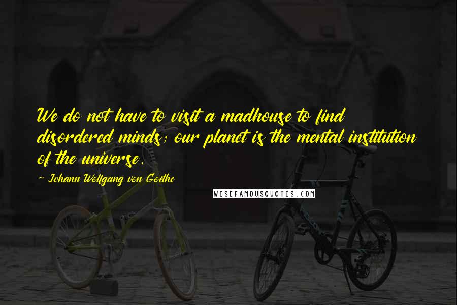 Johann Wolfgang Von Goethe Quotes: We do not have to visit a madhouse to find disordered minds; our planet is the mental institution of the universe.