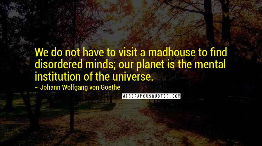 Johann Wolfgang Von Goethe Quotes: We do not have to visit a madhouse to find disordered minds; our planet is the mental institution of the universe.