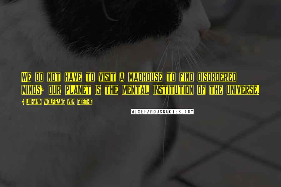 Johann Wolfgang Von Goethe Quotes: We do not have to visit a madhouse to find disordered minds; our planet is the mental institution of the universe.