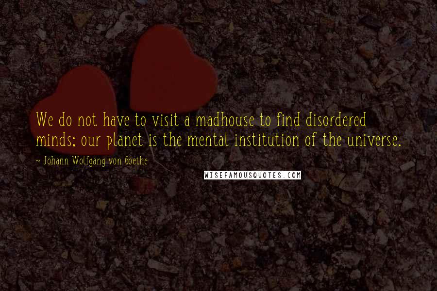 Johann Wolfgang Von Goethe Quotes: We do not have to visit a madhouse to find disordered minds; our planet is the mental institution of the universe.