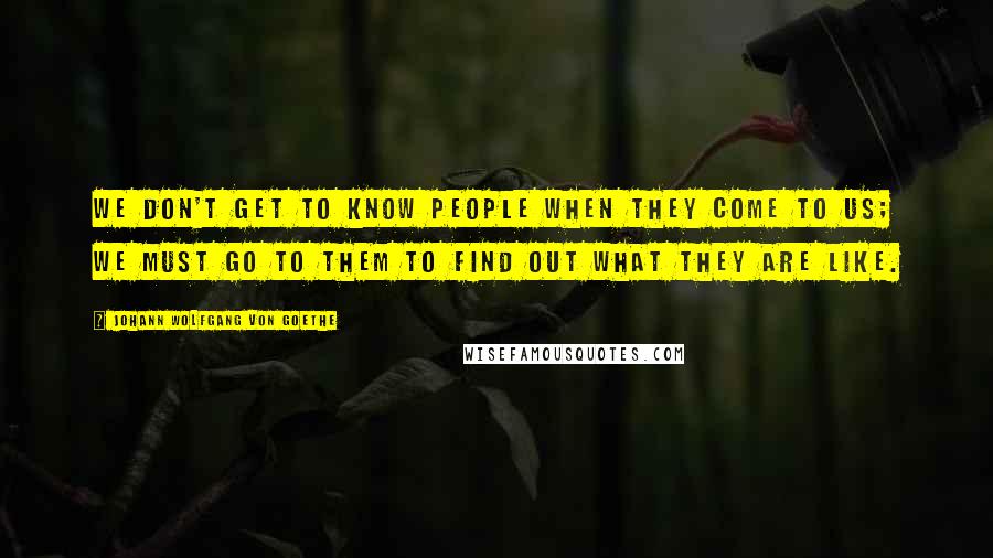 Johann Wolfgang Von Goethe Quotes: We don't get to know people when they come to us; we must go to them to find out what they are like.