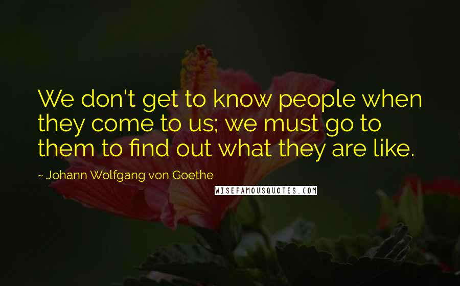 Johann Wolfgang Von Goethe Quotes: We don't get to know people when they come to us; we must go to them to find out what they are like.