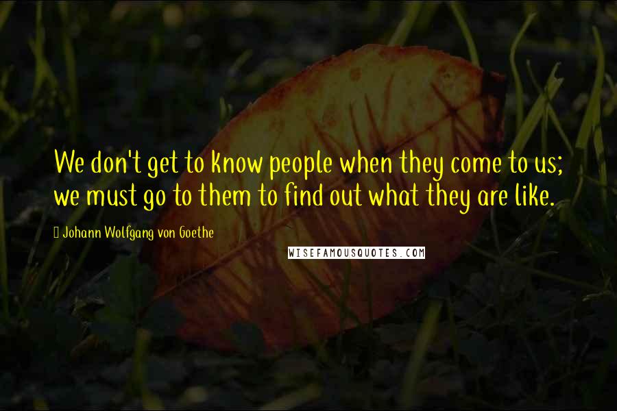 Johann Wolfgang Von Goethe Quotes: We don't get to know people when they come to us; we must go to them to find out what they are like.