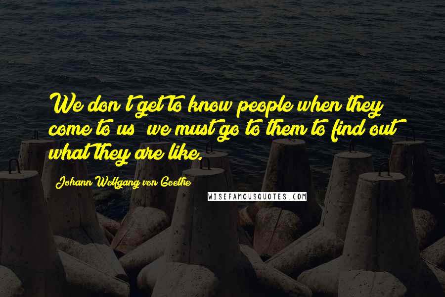 Johann Wolfgang Von Goethe Quotes: We don't get to know people when they come to us; we must go to them to find out what they are like.