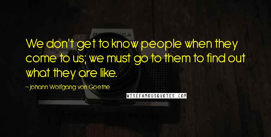 Johann Wolfgang Von Goethe Quotes: We don't get to know people when they come to us; we must go to them to find out what they are like.