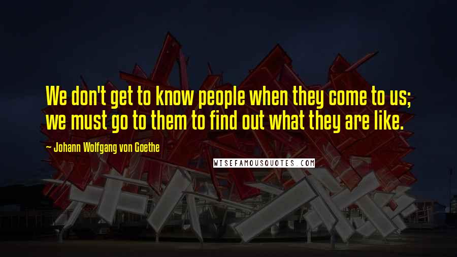 Johann Wolfgang Von Goethe Quotes: We don't get to know people when they come to us; we must go to them to find out what they are like.