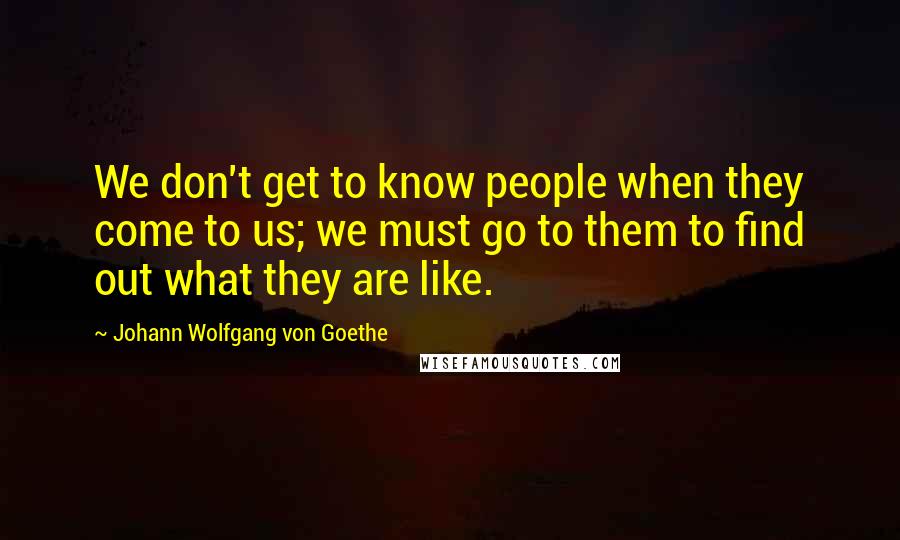 Johann Wolfgang Von Goethe Quotes: We don't get to know people when they come to us; we must go to them to find out what they are like.