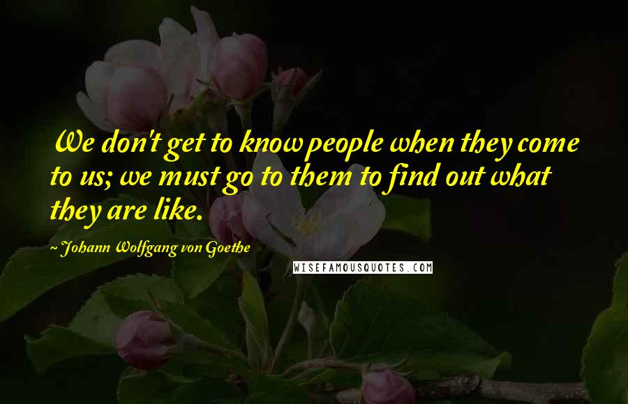 Johann Wolfgang Von Goethe Quotes: We don't get to know people when they come to us; we must go to them to find out what they are like.