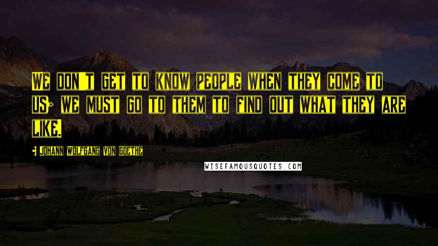 Johann Wolfgang Von Goethe Quotes: We don't get to know people when they come to us; we must go to them to find out what they are like.