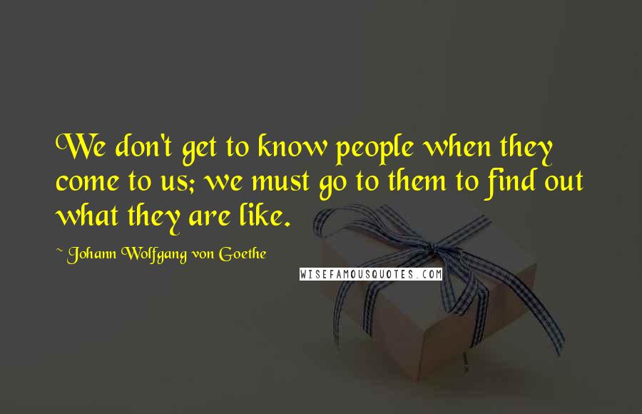 Johann Wolfgang Von Goethe Quotes: We don't get to know people when they come to us; we must go to them to find out what they are like.