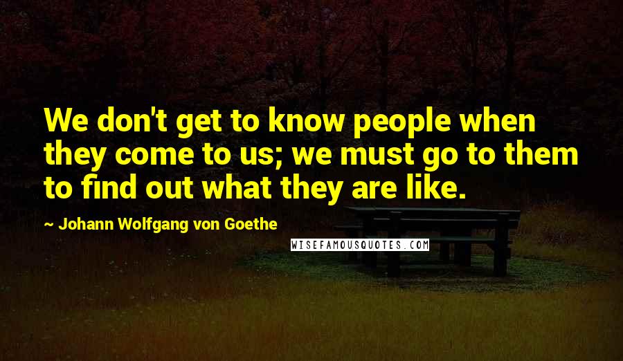 Johann Wolfgang Von Goethe Quotes: We don't get to know people when they come to us; we must go to them to find out what they are like.