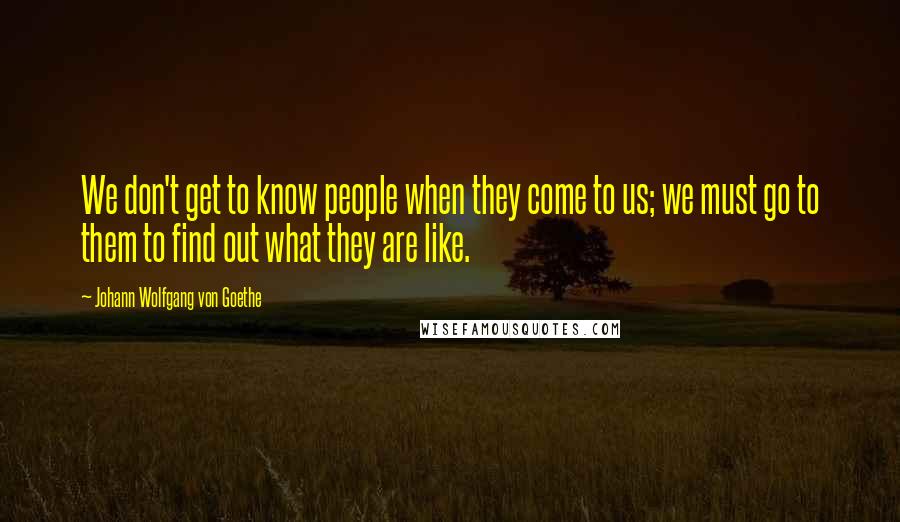 Johann Wolfgang Von Goethe Quotes: We don't get to know people when they come to us; we must go to them to find out what they are like.