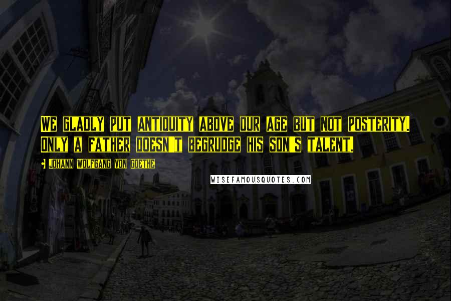 Johann Wolfgang Von Goethe Quotes: We gladly put antiquity above our age but not posterity. Only a father doesn't begrudge his son's talent.