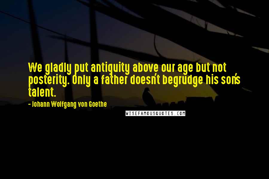 Johann Wolfgang Von Goethe Quotes: We gladly put antiquity above our age but not posterity. Only a father doesn't begrudge his son's talent.