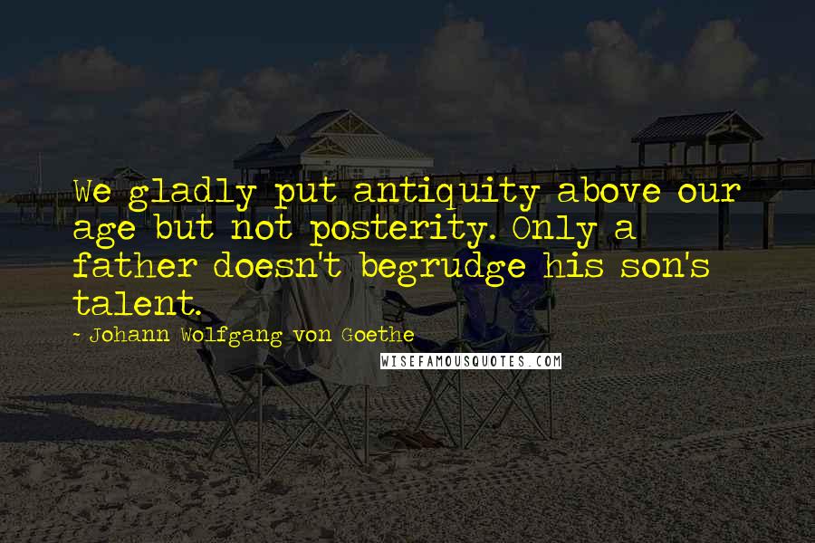 Johann Wolfgang Von Goethe Quotes: We gladly put antiquity above our age but not posterity. Only a father doesn't begrudge his son's talent.