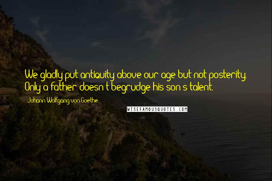 Johann Wolfgang Von Goethe Quotes: We gladly put antiquity above our age but not posterity. Only a father doesn't begrudge his son's talent.