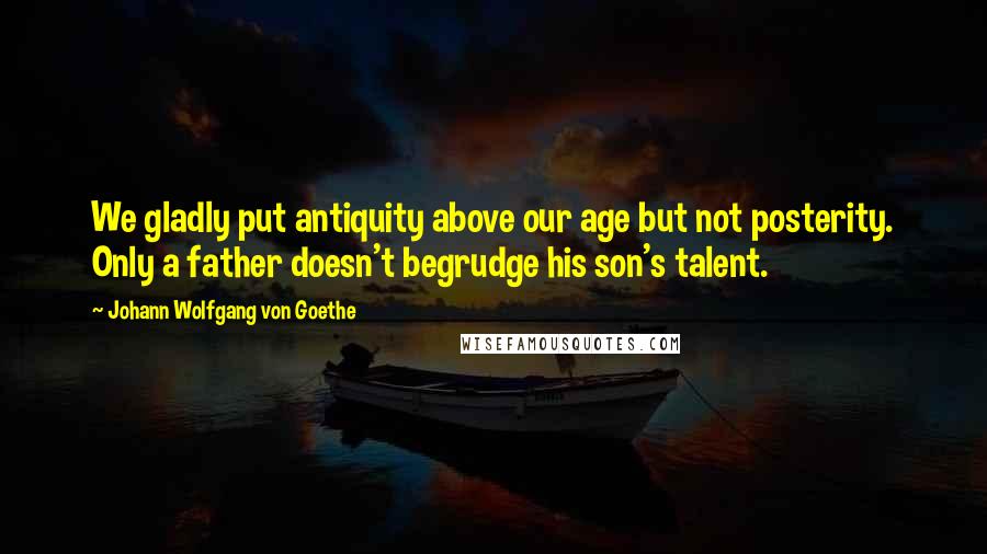 Johann Wolfgang Von Goethe Quotes: We gladly put antiquity above our age but not posterity. Only a father doesn't begrudge his son's talent.