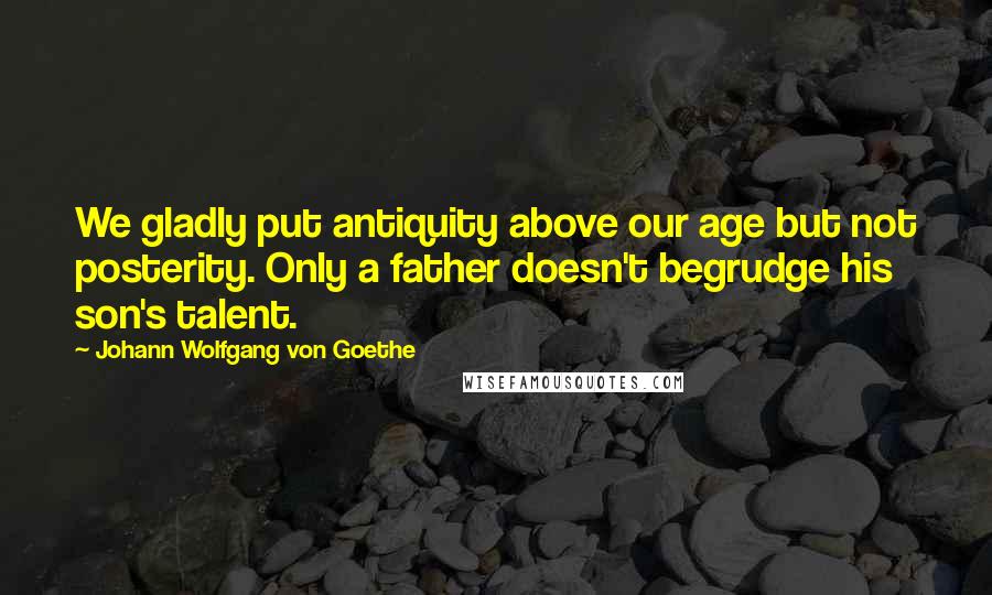 Johann Wolfgang Von Goethe Quotes: We gladly put antiquity above our age but not posterity. Only a father doesn't begrudge his son's talent.