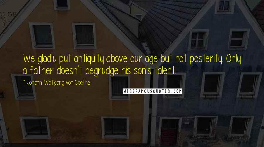 Johann Wolfgang Von Goethe Quotes: We gladly put antiquity above our age but not posterity. Only a father doesn't begrudge his son's talent.