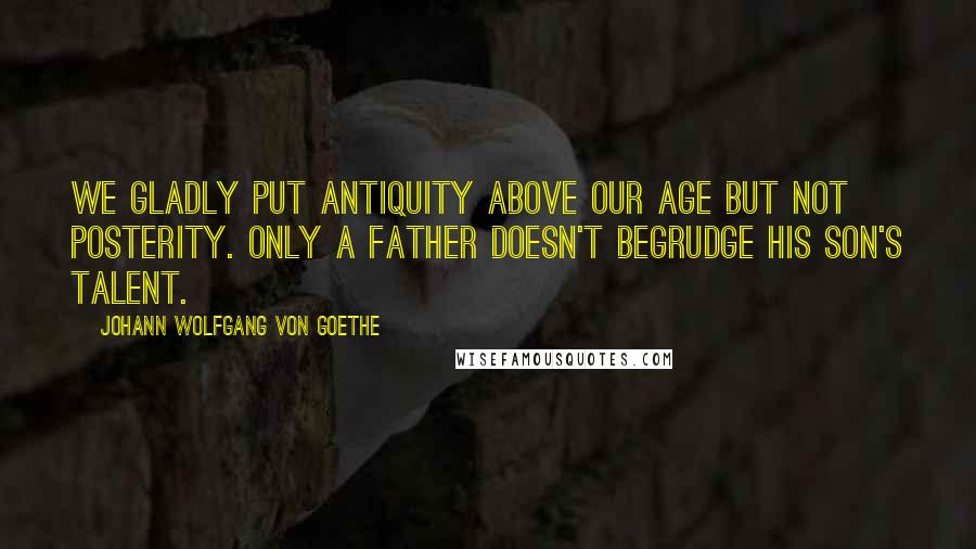 Johann Wolfgang Von Goethe Quotes: We gladly put antiquity above our age but not posterity. Only a father doesn't begrudge his son's talent.