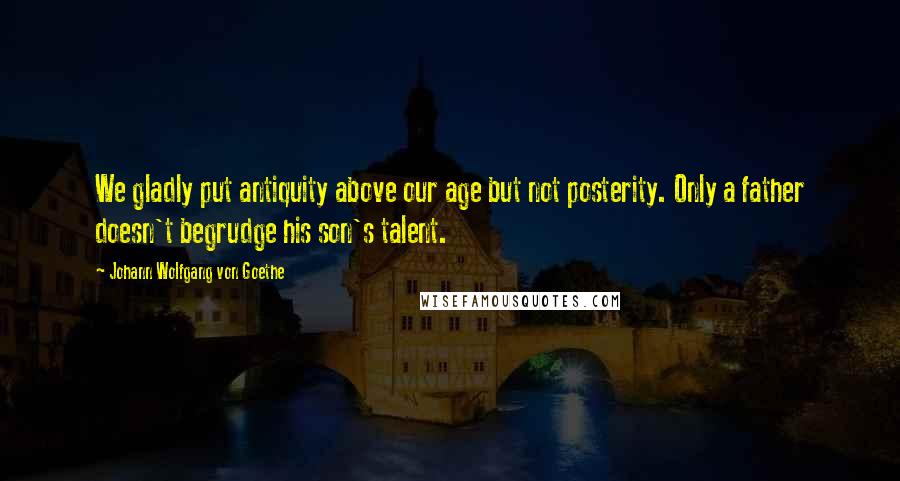 Johann Wolfgang Von Goethe Quotes: We gladly put antiquity above our age but not posterity. Only a father doesn't begrudge his son's talent.