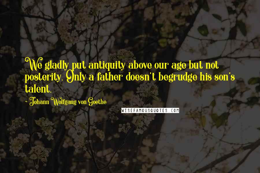 Johann Wolfgang Von Goethe Quotes: We gladly put antiquity above our age but not posterity. Only a father doesn't begrudge his son's talent.