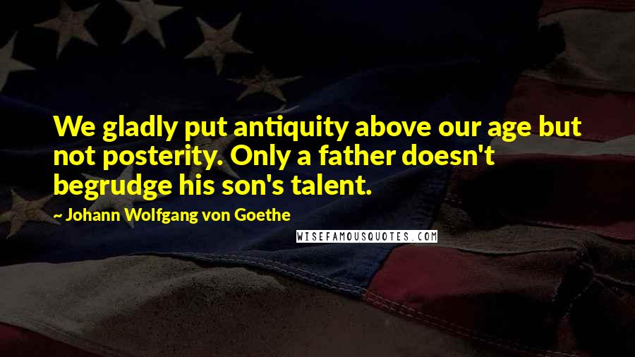 Johann Wolfgang Von Goethe Quotes: We gladly put antiquity above our age but not posterity. Only a father doesn't begrudge his son's talent.