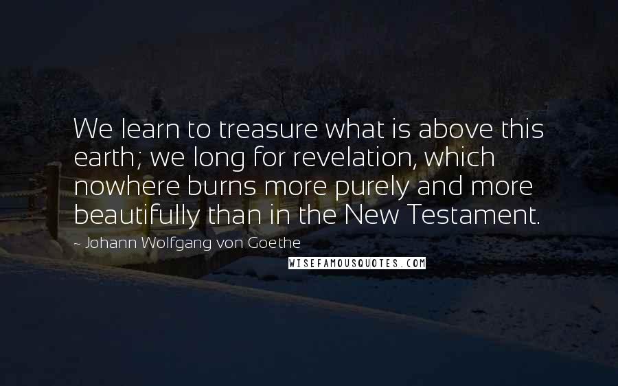 Johann Wolfgang Von Goethe Quotes: We learn to treasure what is above this earth; we long for revelation, which nowhere burns more purely and more beautifully than in the New Testament.