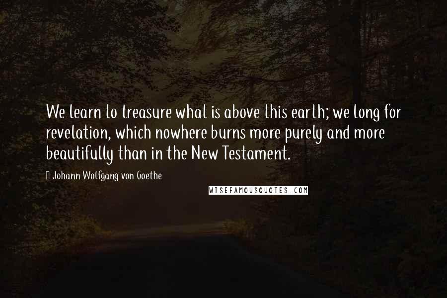 Johann Wolfgang Von Goethe Quotes: We learn to treasure what is above this earth; we long for revelation, which nowhere burns more purely and more beautifully than in the New Testament.