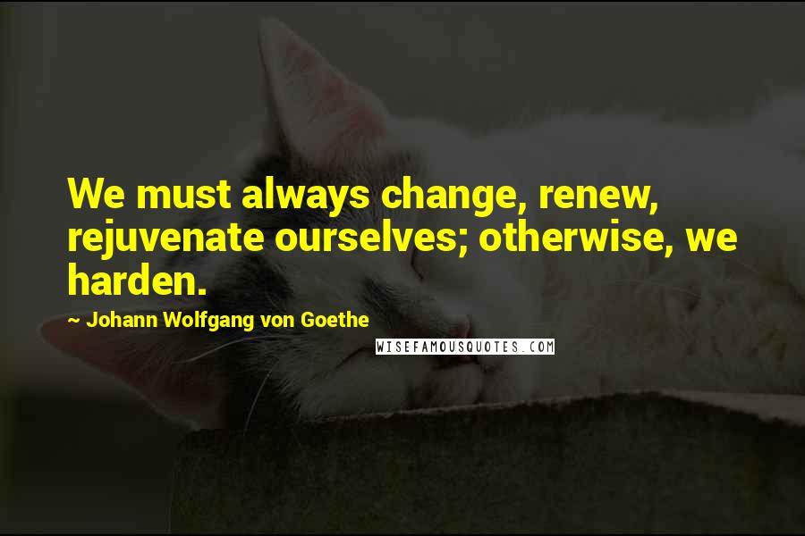 Johann Wolfgang Von Goethe Quotes: We must always change, renew, rejuvenate ourselves; otherwise, we harden.
