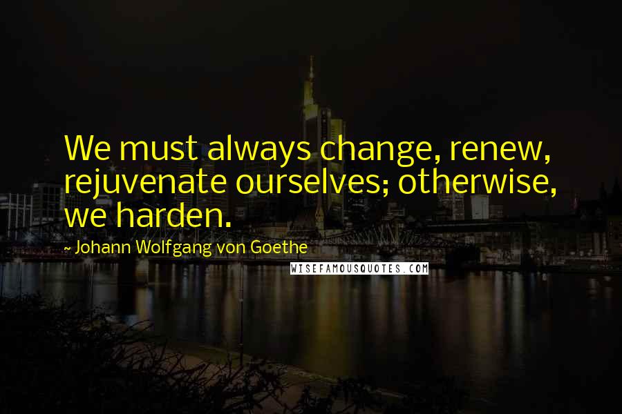Johann Wolfgang Von Goethe Quotes: We must always change, renew, rejuvenate ourselves; otherwise, we harden.