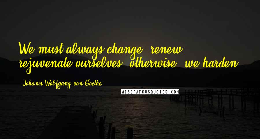 Johann Wolfgang Von Goethe Quotes: We must always change, renew, rejuvenate ourselves; otherwise, we harden.