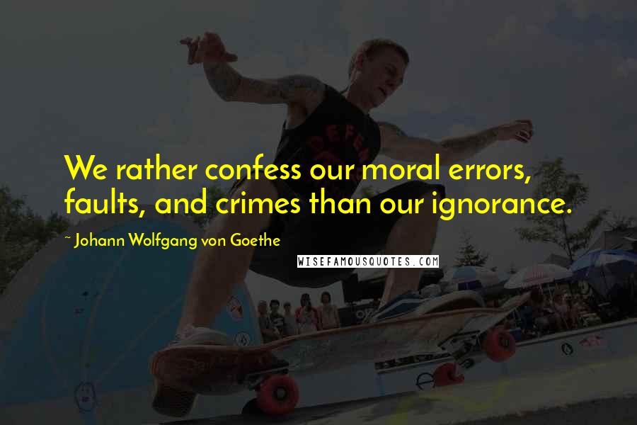 Johann Wolfgang Von Goethe Quotes: We rather confess our moral errors, faults, and crimes than our ignorance.