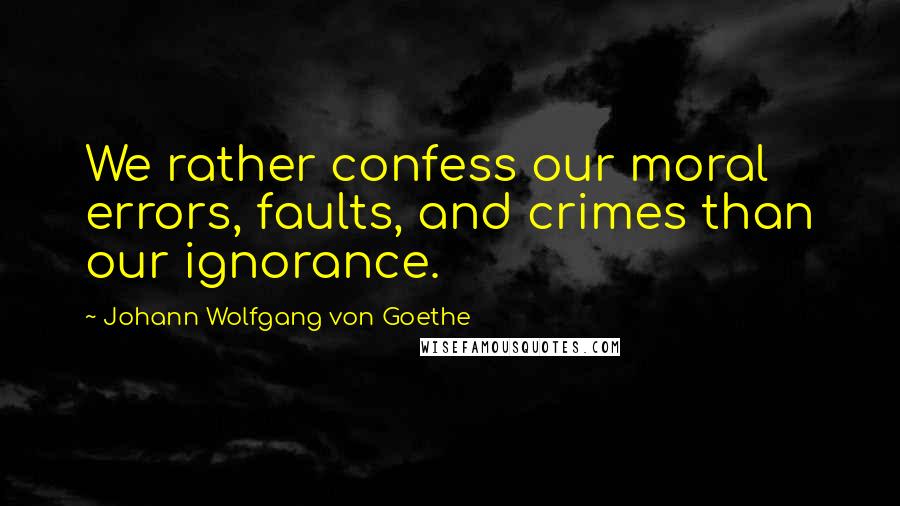 Johann Wolfgang Von Goethe Quotes: We rather confess our moral errors, faults, and crimes than our ignorance.