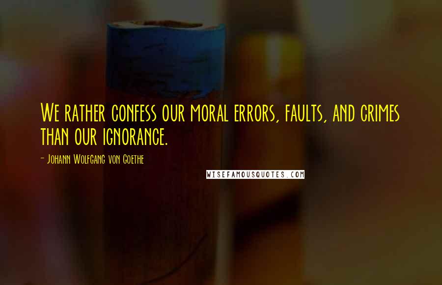 Johann Wolfgang Von Goethe Quotes: We rather confess our moral errors, faults, and crimes than our ignorance.