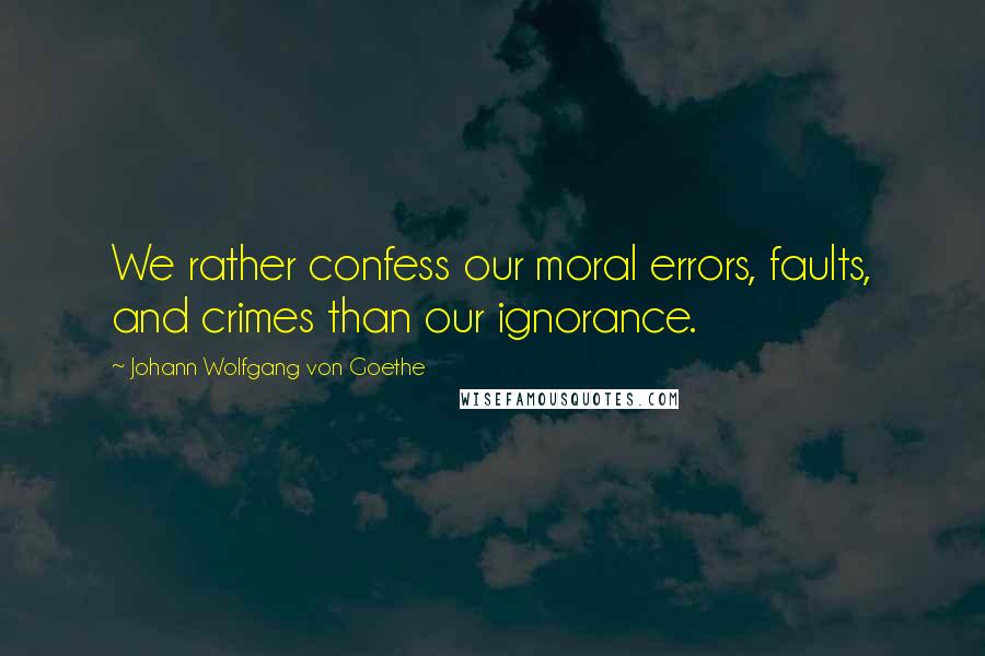 Johann Wolfgang Von Goethe Quotes: We rather confess our moral errors, faults, and crimes than our ignorance.