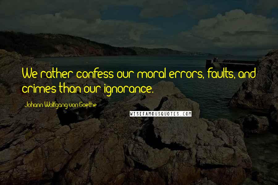 Johann Wolfgang Von Goethe Quotes: We rather confess our moral errors, faults, and crimes than our ignorance.