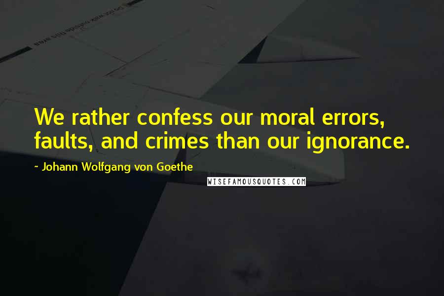 Johann Wolfgang Von Goethe Quotes: We rather confess our moral errors, faults, and crimes than our ignorance.