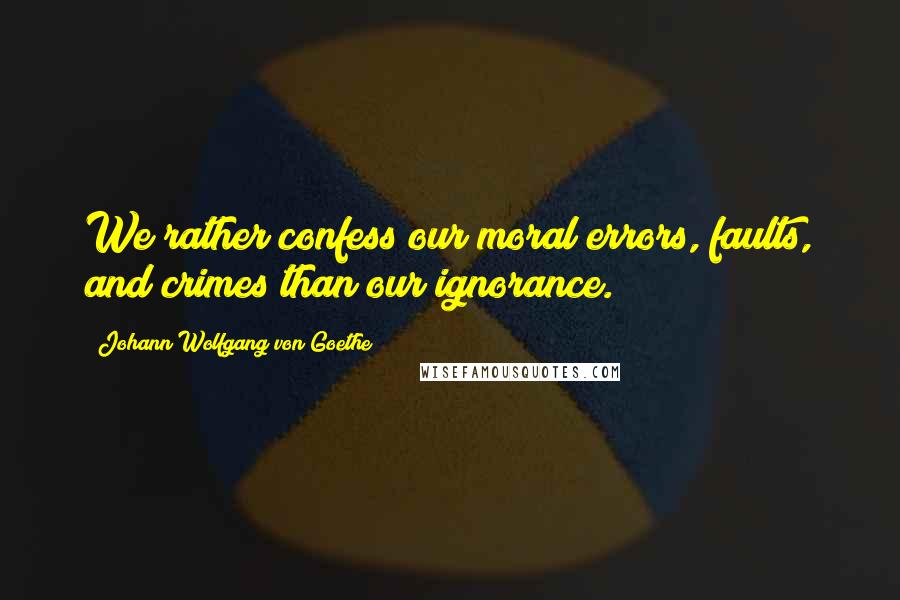 Johann Wolfgang Von Goethe Quotes: We rather confess our moral errors, faults, and crimes than our ignorance.