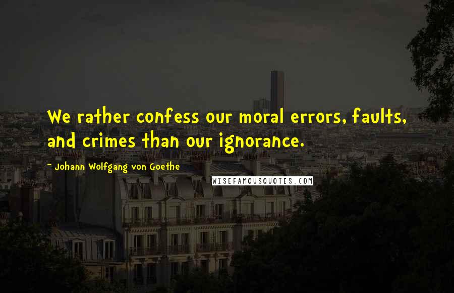 Johann Wolfgang Von Goethe Quotes: We rather confess our moral errors, faults, and crimes than our ignorance.