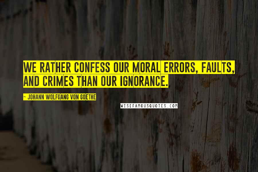 Johann Wolfgang Von Goethe Quotes: We rather confess our moral errors, faults, and crimes than our ignorance.