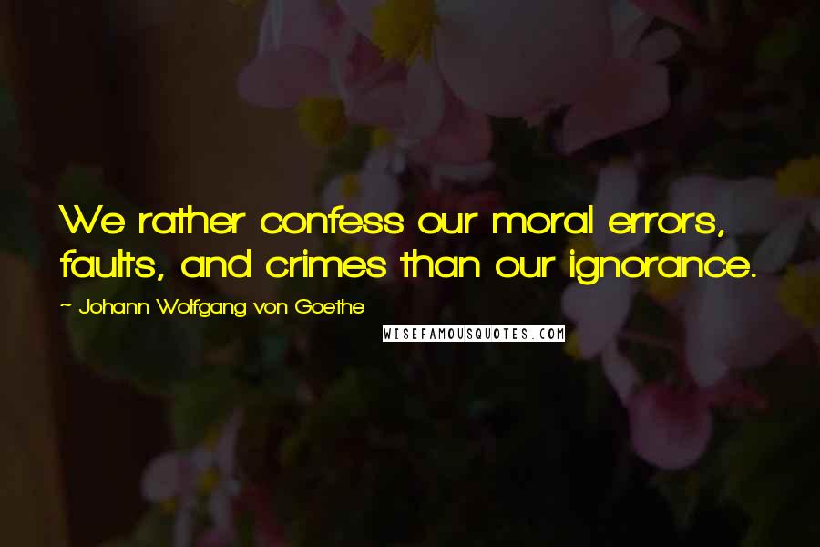 Johann Wolfgang Von Goethe Quotes: We rather confess our moral errors, faults, and crimes than our ignorance.