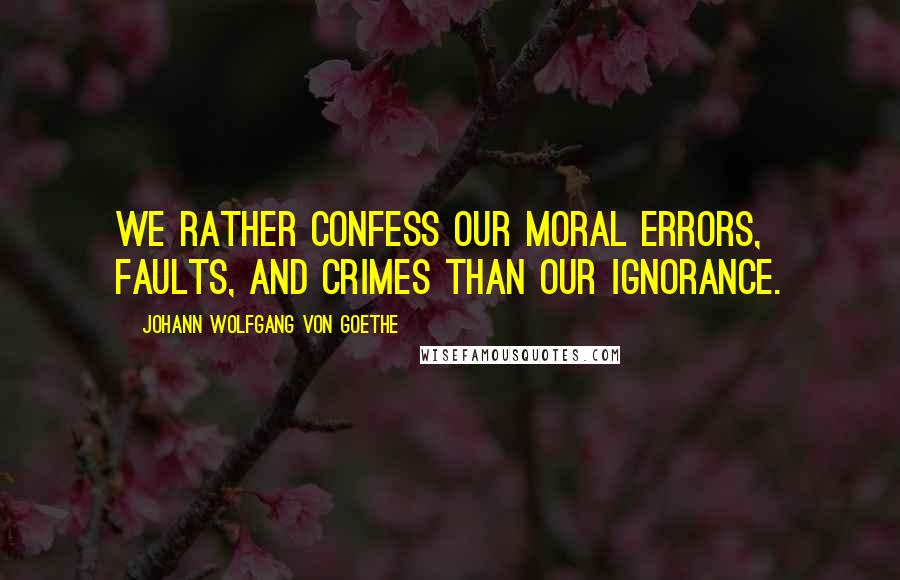 Johann Wolfgang Von Goethe Quotes: We rather confess our moral errors, faults, and crimes than our ignorance.