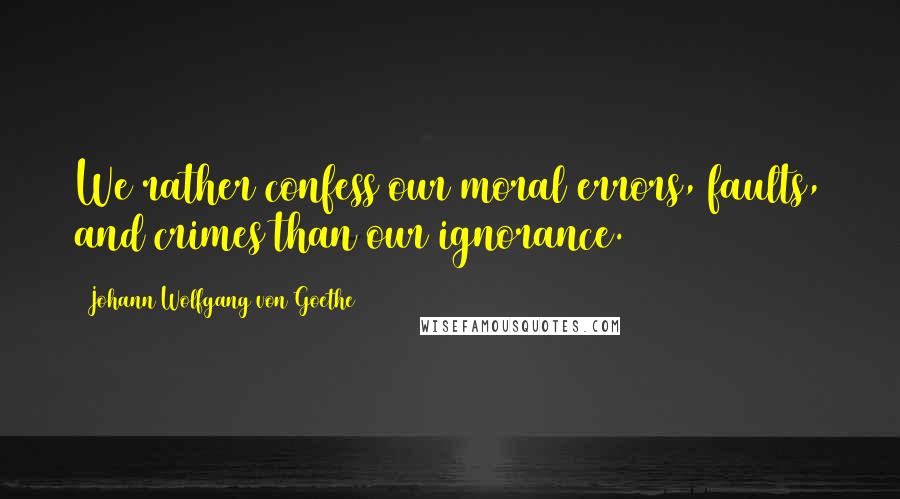 Johann Wolfgang Von Goethe Quotes: We rather confess our moral errors, faults, and crimes than our ignorance.