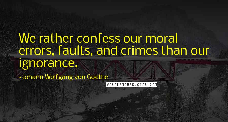 Johann Wolfgang Von Goethe Quotes: We rather confess our moral errors, faults, and crimes than our ignorance.