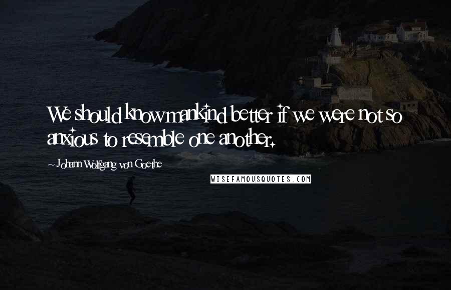 Johann Wolfgang Von Goethe Quotes: We should know mankind better if we were not so anxious to resemble one another.
