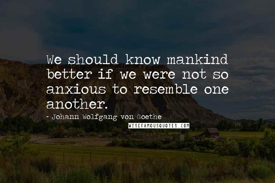Johann Wolfgang Von Goethe Quotes: We should know mankind better if we were not so anxious to resemble one another.