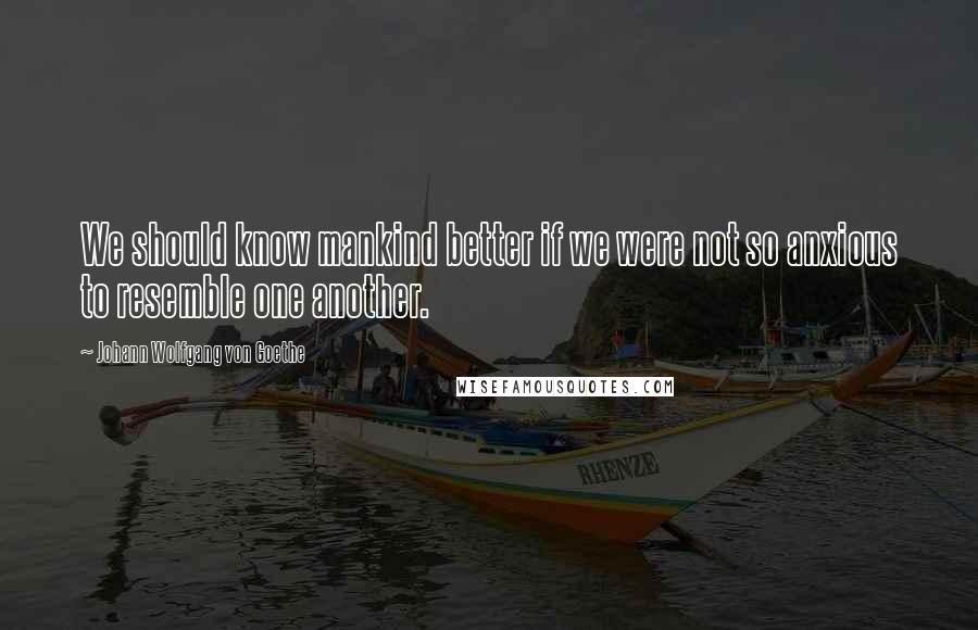 Johann Wolfgang Von Goethe Quotes: We should know mankind better if we were not so anxious to resemble one another.