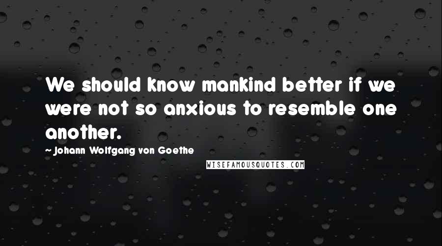 Johann Wolfgang Von Goethe Quotes: We should know mankind better if we were not so anxious to resemble one another.